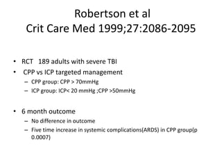 Robertson et al
Crit Care Med 1999;27:2086-2095
• RCT 189 adults with severe TBI
• CPP vs ICP targeted management
– CPP group: CPP > 70mmHg
– ICP group: ICP< 20 mmHg ;CPP >50mmHg
• 6 month outcome
– No difference in outcome
– Five time increase in systemic complications(ARDS) in CPP group(p
0.0007)
 