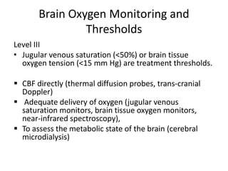 Brain Oxygen Monitoring and
Thresholds
Level III
• Jugular venous saturation (<50%) or brain tissue
oxygen tension (<15 mm Hg) are treatment thresholds.
 CBF directly (thermal diffusion probes, trans-cranial
Doppler)
 Adequate delivery of oxygen (jugular venous
saturation monitors, brain tissue oxygen monitors,
near-infrared spectroscopy),
 To assess the metabolic state of the brain (cerebral
microdialysis)
 
