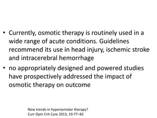• Currently, osmotic therapy is routinely used in a
wide range of acute conditions. Guidelines
recommend its use in head injury, ischemic stroke
and intracerebral hemorrhage
• no appropriately designed and powered studies
have prospectively addressed the impact of
osmotic therapy on outcome
New trends in hyperosmolar therapy?
Curr Opin Crit Care 2013, 19:77–82
 