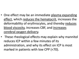 • One effect may be an immediate plasma expanding
effect, which reduces the hematocrit, increases the
deformability of erythrocytes, and thereby reduces
blood viscosity, increases CBF, and increases
cerebral oxygen delivery.
• These rheological effects may explain why mannitol
reduces ICP within a few minutes of its
administration, and why its effect on ICP is most
marked in patients with low CPP (<70).
 