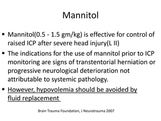 Mannitol
 Mannitol(0.5 - 1.5 gm/kg) is effective for control of
raised ICP after severe head injury(L II)
 The indications for the use of mannitol prior to ICP
monitoring are signs of transtentorial herniation or
progressive neurological deterioration not
attributable to systemic pathology.
 However, hypovolemia should be avoided by
fluid replacement
Brain Trauma Foundation, J Neurotrauma 2007
 