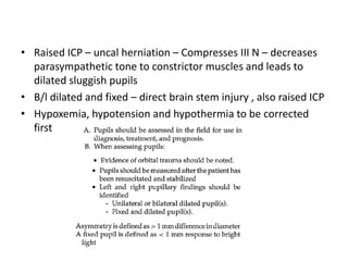 • Raised ICP – uncal herniation – Compresses III N – decreases
parasympathetic tone to constrictor muscles and leads to
dilated sluggish pupils
• B/l dilated and fixed – direct brain stem injury , also raised ICP
• Hypoxemia, hypotension and hypothermia to be corrected
first
 