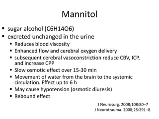 Mannitol
 sugar alcohol (C6H14O6)
 excreted unchanged in the urine
 Reduces blood viscosity
 Enhanced flow and cerebral oxygen delivery
 subsequent cerebral vasoconstriction reduce CBV, ICP,
and increase CPP
 Slow osmotic effect over 15-30 min
 Movement of water from the brain to the systemic
circulation. Effect up to 6 h
 May cause hypotension (osmotic diuresis)
 Rebound effect
J Neurosurg. 2008;108:80–7
J Neurotrauma. 2008;25:291–8.
 