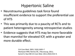 Hypertonic Saline
• Neurotrauma guidelines task force found
insufficient evidence to support the preferential use
of HTS
• This was primarily due to a paucity of RCTs and to
patient heterogeneity among retrospective studies
• Evidence suggests that HTS may be more favorable
than mannitol for elevated ICP, with a greater and
more durable effect.
Crit Care Med. 2003; 31(6):1683–7
Mortazavi MM, Romeo AK, J Neurosurg. 2011;
Kamel H, Navi BB Crit Care Med. 2011;39(3):554–9.
 