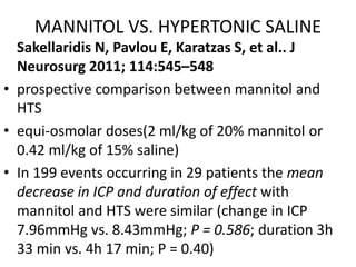MANNITOL VS. HYPERTONIC SALINE
Sakellaridis N, Pavlou E, Karatzas S, et al.. J
Neurosurg 2011; 114:545–548
• prospective comparison between mannitol and
HTS
• equi-osmolar doses(2 ml/kg of 20% mannitol or
0.42 ml/kg of 15% saline)
• In 199 events occurring in 29 patients the mean
decrease in ICP and duration of effect with
mannitol and HTS were similar (change in ICP
7.96mmHg vs. 8.43mmHg; P = 0.586; duration 3h
33 min vs. 4h 17 min; P = 0.40)
 