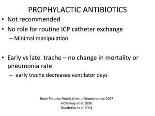 PROPHYLACTIC ANTIBIOTICS
• Not recommended
• No role for routine ICP catheter exchange
– Minimal manipulation
• Early vs late trache – no change in mortality or
pneumonia rate
– early trache decreases ventilator days
Brain Trauma Foundation, J Neurotrauma 2007
Holloway et al 1996
Bouderka et al 2004
 