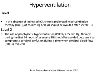 Hyperventilation
Level I
• In the absence of increased ICP, chronic prolonged hyperventilation
therapy (PaCO2 of 25 mm Hg or less) should be avoided after severe TBI
Level 2
• The use of prophylactic hyperventilation (PaCO2 < 35 mm Hg) therapy
during the first 24 hours after severe TBI should be avoided because it can
compromise cerebral perfusion during a time when cerebral blood flow
(CBF) is reduced.
Brain Trauma Foundation, J Neurotrauma 2007
 