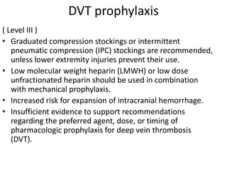 DVT prophylaxis
( Level III )
• Graduated compression stockings or intermittent
pneumatic compression (IPC) stockings are recommended,
unless lower extremity injuries prevent their use.
• Low molecular weight heparin (LMWH) or low dose
unfractionated heparin should be used in combination
with mechanical prophylaxis.
• Increased risk for expansion of intracranial hemorrhage.
• Insufficient evidence to support recommendations
regarding the preferred agent, dose, or timing of
pharmacologic prophylaxis for deep vein thrombosis
(DVT).
 