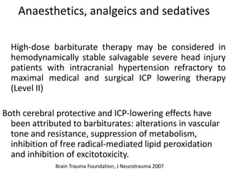 Anaesthetics, analgeics and sedatives
High-dose barbiturate therapy may be considered in
hemodynamically stable salvagable severe head injury
patients with intracranial hypertension refractory to
maximal medical and surgical ICP lowering therapy
(Level II)
Both cerebral protective and ICP-lowering effects have
been attributed to barbiturates: alterations in vascular
tone and resistance, suppression of metabolism,
inhibition of free radical-mediated lipid peroxidation
and inhibition of excitotoxicity.
Brain Trauma Foundation, J Neurotrauma 2007
 