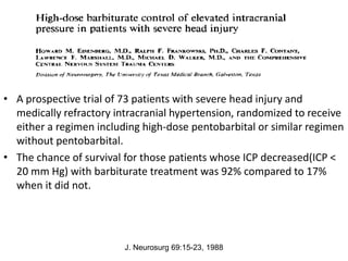 • A prospective trial of 73 patients with severe head injury and
medically refractory intracranial hypertension, randomized to receive
either a regimen including high-dose pentobarbital or similar regimen
without pentobarbital.
• The chance of survival for those patients whose ICP decreased(ICP <
20 mm Hg) with barbiturate treatment was 92% compared to 17%
when it did not.
J. Neurosurg 69:15-23, 1988
 