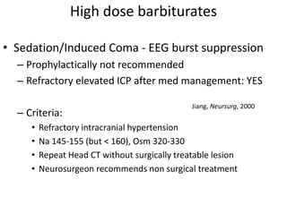 High dose barbiturates
• Sedation/Induced Coma - EEG burst suppression
– Prophylactically not recommended
– Refractory elevated ICP after med management: YES
– Criteria:
• Refractory intracranial hypertension
• Na 145-155 (but < 160), Osm 320-330
• Repeat Head CT without surgically treatable lesion
• Neurosurgeon recommends non surgical treatment
Jiang, Neursurg, 2000
 