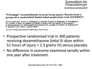 • Prospective randomized trial in 300 patients
receiving dexamethasone (total IV dose within
51 hours of injury = 2.3 grams IV) versus placebo.
• No difference in outcome examined serially within
one year after treatment.
Zentralbl Neurochir 55:135-143, 1994
 