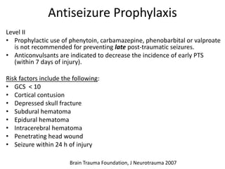 Antiseizure Prophylaxis
Level II
• Prophylactic use of phenytoin, carbamazepine, phenobarbital or valproate
is not recommended for preventing late post-traumatic seizures.
• Anticonvulsants are indicated to decrease the incidence of early PTS
(within 7 days of injury).
Risk factors include the following:
• GCS < 10
• Cortical contusion
• Depressed skull fracture
• Subdural hematoma
• Epidural hematoma
• Intracerebral hematoma
• Penetrating head wound
• Seizure within 24 h of injury
Brain Trauma Foundation, J Neurotrauma 2007
 