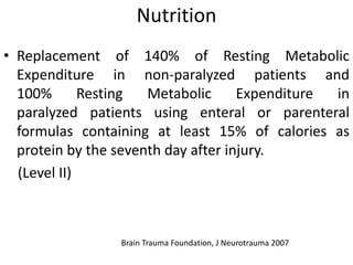 Nutrition
• Replacement of 140% of Resting Metabolic
Expenditure in non-paralyzed patients and
100% Resting Metabolic Expenditure in
paralyzed patients using enteral or parenteral
formulas containing at least 15% of calories as
protein by the seventh day after injury.
(Level II)
Brain Trauma Foundation, J Neurotrauma 2007
 
