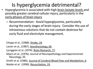 Is hyperglycemia detrimental?
• Hyperglycemia is associated with high brain lactate levels and
possibly greater cerebral cellular injury, particularly in the
early phases of brain injury
– Recommendation: Avoid hyperglycemia, particularly
during the early stages of brain injury. Consider the use of
intravenous solutions that do not contain dextrose for
early fluid and electrolyte management.
Chopp et al., (1988). Stroke, 19.
Lanier et al., (1987). Anesthesiology, 66.
Ljunggren et al. (1974). Brain Research, 77.
Myers et al., (1976). Journal of Neuropathology and Experiemental
Neurology, 35.
Smith et al. (1986). Journal of Cerebral Blood Flow and Metabolism, 6.
Natale et al. (1990). Resuscitation, 19.
 
