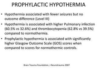 PROPHYLACTIC HYPOTHERMIA
• Hypothermia associated with fewer seizures but no
outcome difference (Level III)
• Hypothermia is associated with higher Pulmonary infection
(60.5% vs 32.6%) and thrombocytopenia (62.8% vs 39.5%)
compared to normothermia.
• Prophylactic hypothermia is associated with significantly
higher Glasgow Outcome Scale (GOS) scores when
compared to scores for normothermic controls.
Brain Trauma Foundation, J Neurotrauma 2007
 