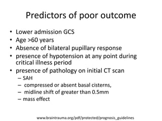 Predictors of poor outcome
• Lower admission GCS
• Age >60 years
• Absence of bilateral pupillary response
• presence of hypotension at any point during
critical illness period
• presence of pathology on initial CT scan
– SAH
– compressed or absent basal cisterns,
– midline shift of greater than 0.5mm
– mass effect
www.braintrauma.org/pdf/protected/prognosis_guidelines
 