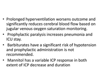 • Prolonged hyperventilation worsens outcome and
significantly reduces cerebral blood flow based on
jugular venous oxygen saturation monitoring.
• Prophylactic paralysis increases pneumonia and
ICU stay.
• Barbiturates have a significant risk of hypotension
and prophylactic administration is not
recommended.
• Mannitol has a variable ICP response in both
extent of ICP decrease and duration
 