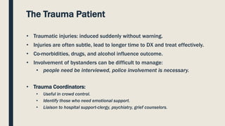 The Trauma Patient
• Traumatic injuries: induced suddenly without warning.
• Injuries are often subtle, lead to longer time to DX and treat effectively.
• Co-morbidities, drugs, and alcohol influence outcome.
• Involvement of bystanders can be difficult to manage:
• people need be interviewed, police involvement is necessary.
• Trauma Coordinators:
• Useful in crowd control.
• Identify those who need emotional support.
• Liaison to hospital support-clergy, psychiatry, grief counselors.
 