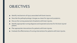 OBJECTIVES
■ Identify mechanisms of injury associated with brain trauma.
■ Describe the pathophysiologic changes as a basis for signs and symptoms.
■ Discuss the nursing assessment of patients with brain injuries.
■ Identify appropriate nursing diagnosis and expected outcomes for the brain injured
patient.
■ Plan appropriate interventions for patients with brain injuries.
■ Evaluate the effectiveness of nursing interventions for patients with brain injuries.
 