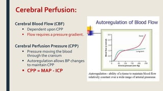 Cerebral Perfusion:
Cerebral Blood Flow (CBF)
 Dependent upon CPP
 Flow requires a pressure gradient.
Cerebral Perfusion Pressure (CPP)
 Pressure moving the blood
through the cranium
 Autoregulation allows BP changes
to maintain CPP
 CPP = MAP - ICP
 