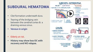 SUBDURAL HEMATOMA
• Clot formation underneath dura.
• Tearing of the bridging vein
between the cerebral cortex & a
draining venous sinus.
• Venous in origin
• Elderly at risk.
• History may show loss OC with
recovery and NO relapse.
 