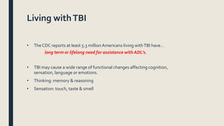 Living withTBI
• The CDC reports at least 5.3 millionAmericans living withTBI have…
long term or lifelong need for assistance with ADL’s.
• TBI may cause a wide range of functional changes affecting cognition,
sensation, language or emotions.
• Thinking: memory & reasoning
• Sensation: touch, taste & smell
 