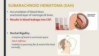 SUBARACHNOID HEMATOMA (SAH)
• Accumulation of blood btwn.
arachnoid layer of meninges & brain.
• Results in blood leakage into CSF.
• Nuchal Rigidity:
-Irritation of blood in arachnoid space.
-Neck stiffness
-Inability to passively flex & extend the head
normally.
 
