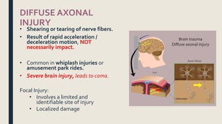 DIFFUSE AXONAL
INJURY
• Shearing or tearing of nerve fibers.
• Result of rapid acceleration /
deceleration motion, NOT
necessarily impact.
• Common in whiplash injuries or
amusement park rides.
• Severe brain injury, leads to coma.
Focal Injury:
• Involves a limited and
identifiable site of injury
• Localized damage
 