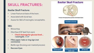 Basilar Skull Fracture:
• Linear fracture at base of the brain.
• Associated with dural tear.
• Assess for S&S of meningitis / encephalitis.
S&S:
• Rhinorrhea
• Otorrhea (CSF leak from ears)
• Check drainage for glucose level…
>200mg/dL = CSF
• Filter paper: halo or ring sign (not
conclusive)
• Battle sign (bruising over mastoid process)
• Raccoon Eyes
SKULL FRACTURES:
 
