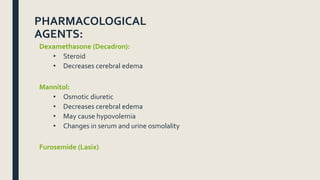PHARMACOLOGICAL
AGENTS:
Dexamethasone (Decadron):
• Steroid
• Decreases cerebral edema
Mannitol:
• Osmotic diuretic
• Decreases cerebral edema
• May cause hypovolemia
• Changes in serum and urine osmolality
Furosemide (Lasix)
 