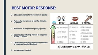 BEST MOTOR RESPONSE:
 Obeys commands for movement (6 points)
 Purposeful movement to painful stimulus
(5 points)
 Withdraws in response to pain (4 points)
 Decorticate posturing: Flexion in response
to pain (3 points)
 Decerebrate posturing: Extension response
in response to pain (2 points)
 No response (1 point)
 