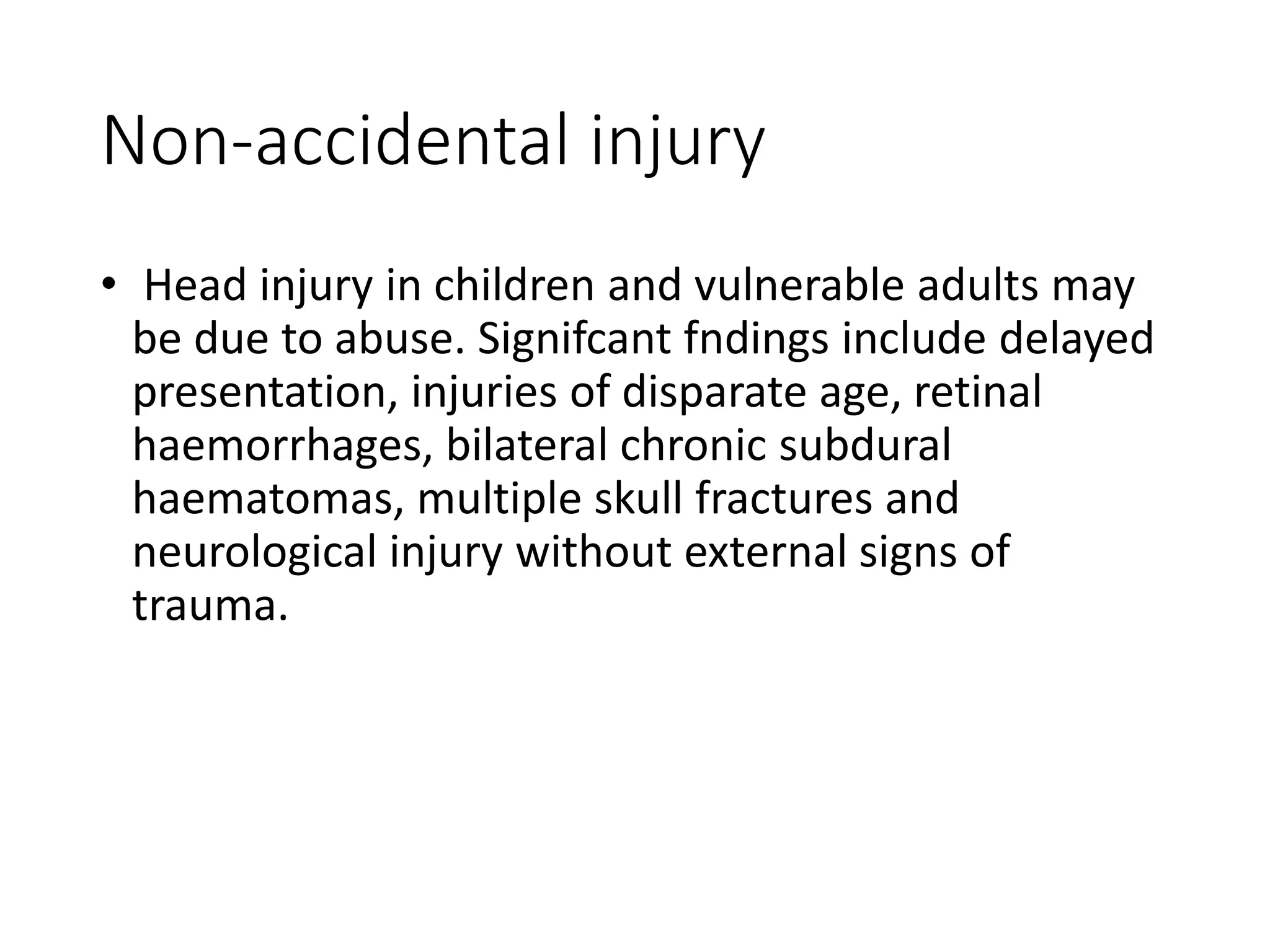 Non-accidental injury
• Head injury in children and vulnerable adults may
be due to abuse. Signifcant fndings include delayed
presentation, injuries of disparate age, retinal
haemorrhages, bilateral chronic subdural
haematomas, multiple skull fractures and
neurological injury without external signs of
trauma.
 