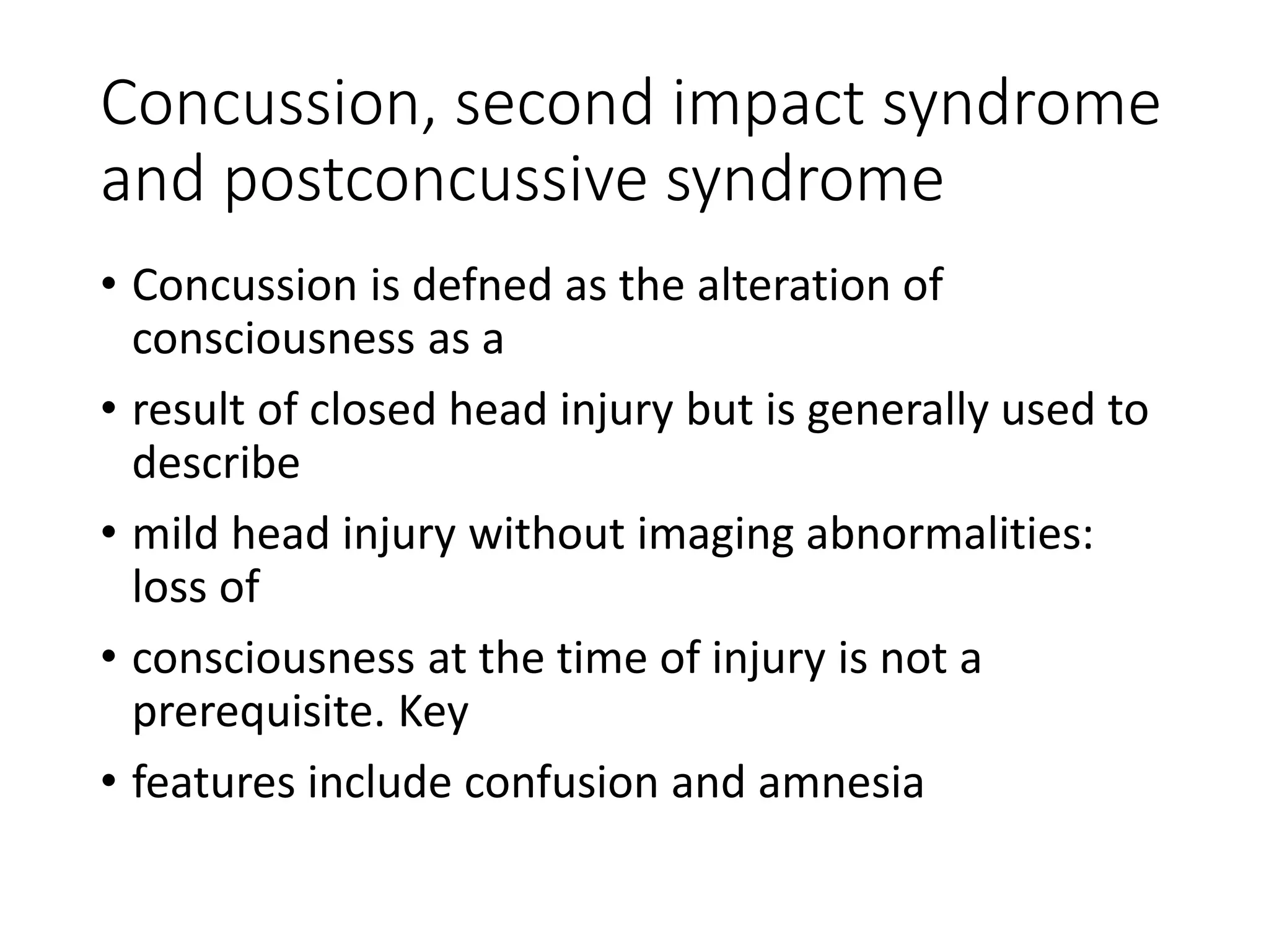Concussion, second impact syndrome
and postconcussive syndrome
• Concussion is defned as the alteration of
consciousness as a
• result of closed head injury but is generally used to
describe
• mild head injury without imaging abnormalities:
loss of
• consciousness at the time of injury is not a
prerequisite. Key
• features include confusion and amnesia
 