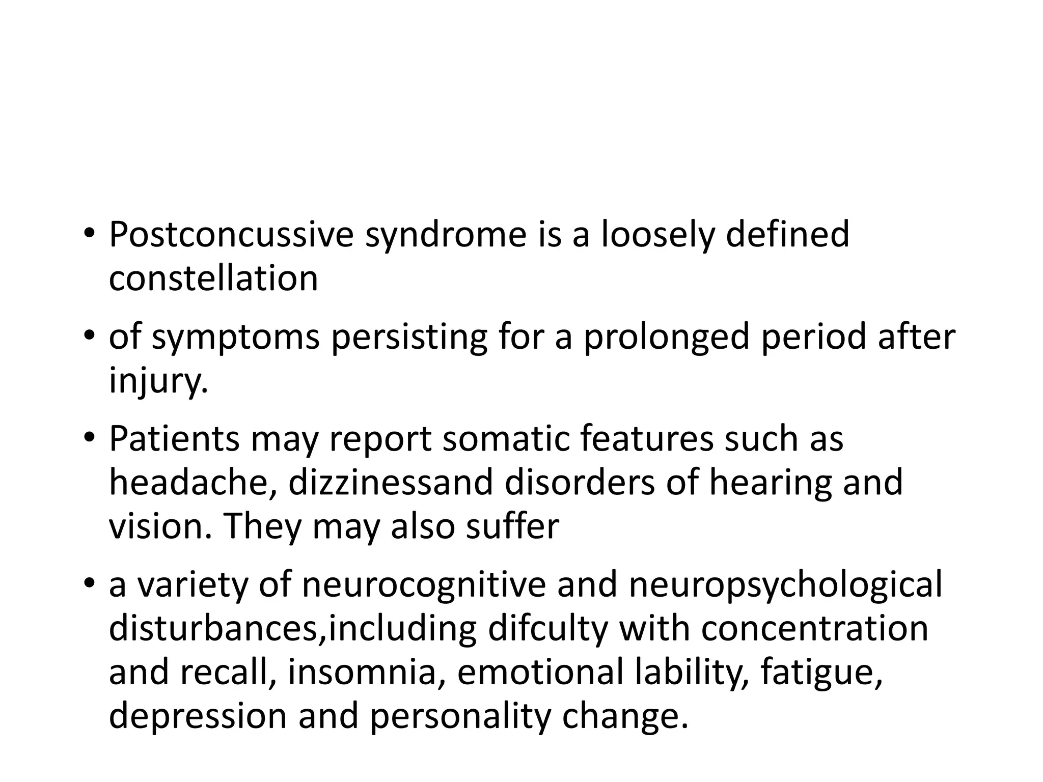 • Postconcussive syndrome is a loosely defined
constellation
• of symptoms persisting for a prolonged period after
injury.
• Patients may report somatic features such as
headache, dizzinessand disorders of hearing and
vision. They may also suffer
• a variety of neurocognitive and neuropsychological
disturbances,including difculty with concentration
and recall, insomnia, emotional lability, fatigue,
depression and personality change.
 