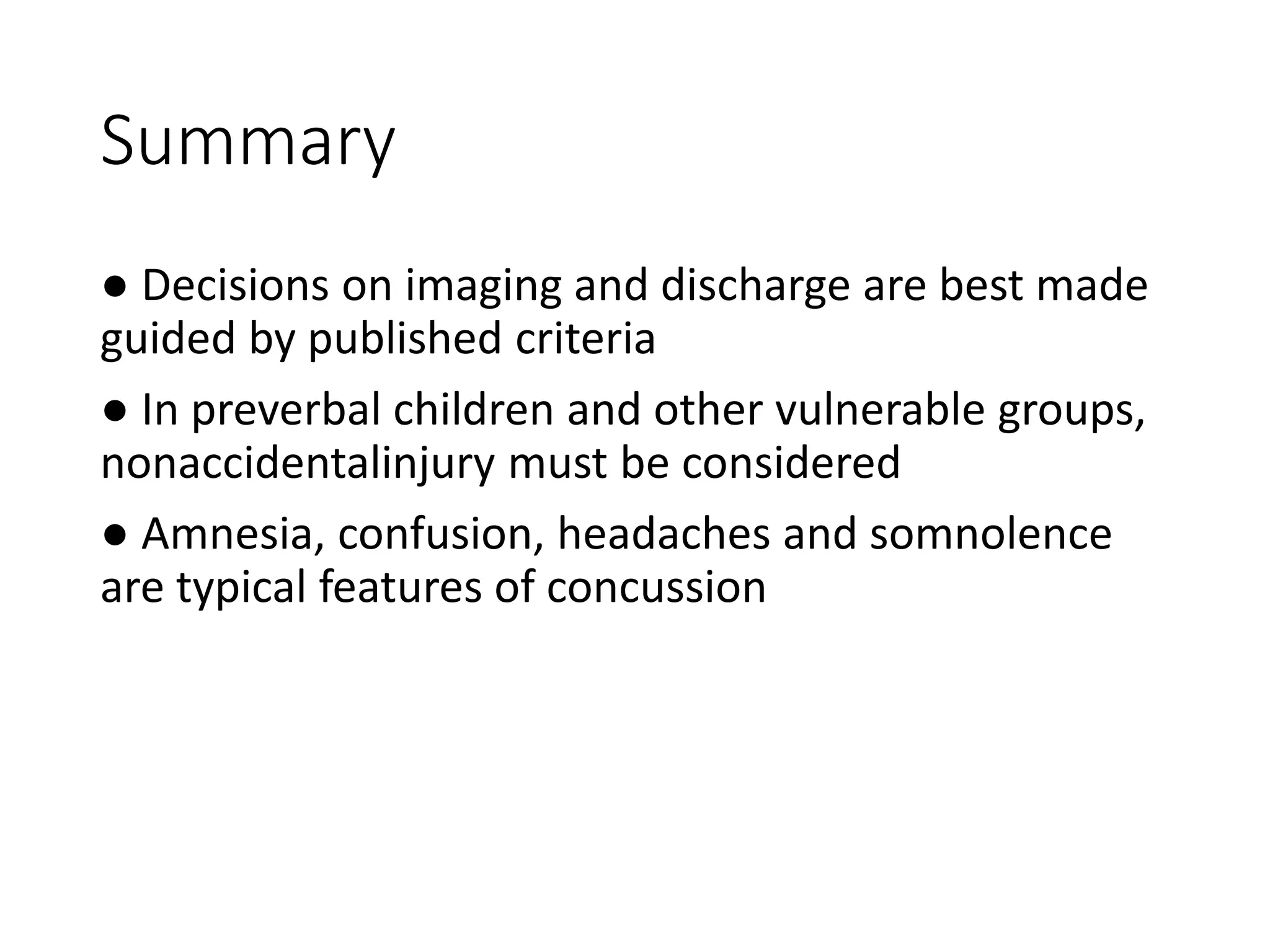 Summary
● Decisions on imaging and discharge are best made
guided by published criteria
● In preverbal children and other vulnerable groups,
nonaccidentalinjury must be considered
● Amnesia, confusion, headaches and somnolence
are typical features of concussion
 