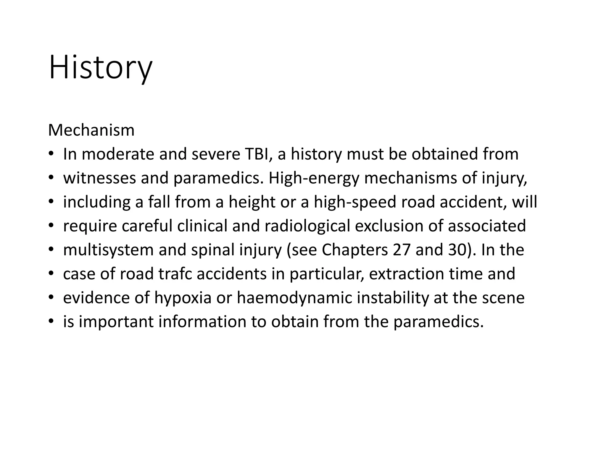 History
Mechanism
• In moderate and severe TBI, a history must be obtained from
• witnesses and paramedics. High-energy mechanisms of injury,
• including a fall from a height or a high-speed road accident, will
• require careful clinical and radiological exclusion of associated
• multisystem and spinal injury (see Chapters 27 and 30). In the
• case of road trafc accidents in particular, extraction time and
• evidence of hypoxia or haemodynamic instability at the scene
• is important information to obtain from the paramedics.
 