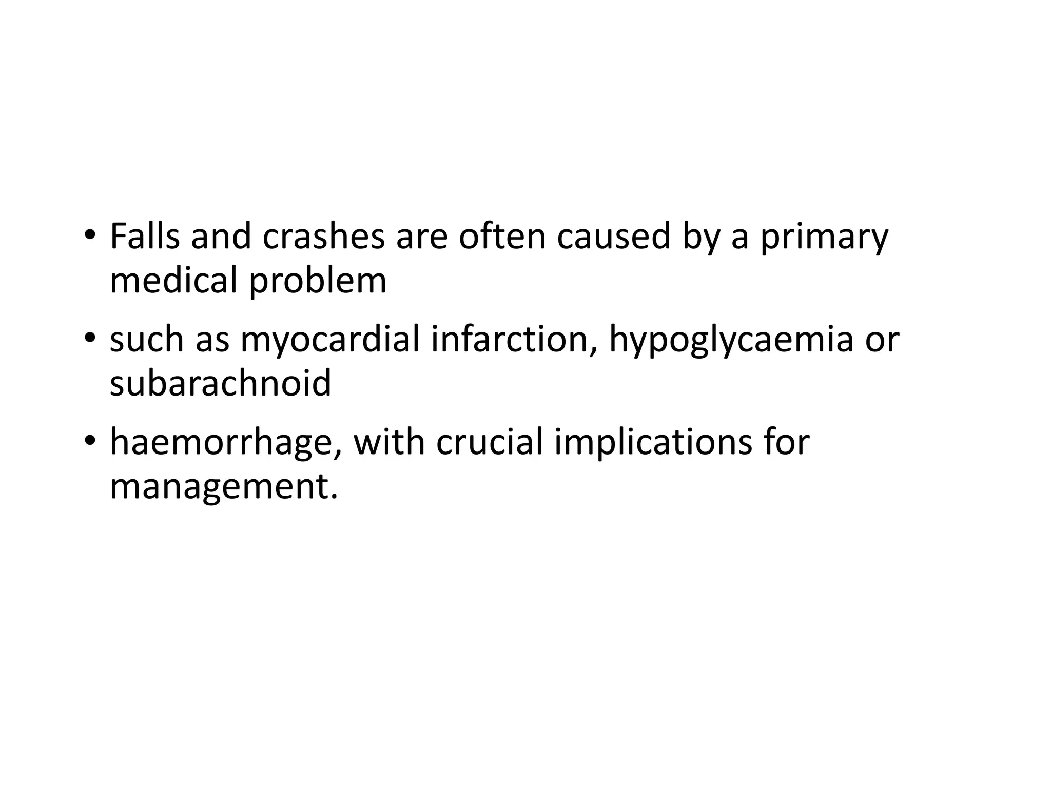 • Falls and crashes are often caused by a primary
medical problem
• such as myocardial infarction, hypoglycaemia or
subarachnoid
• haemorrhage, with crucial implications for
management.
 