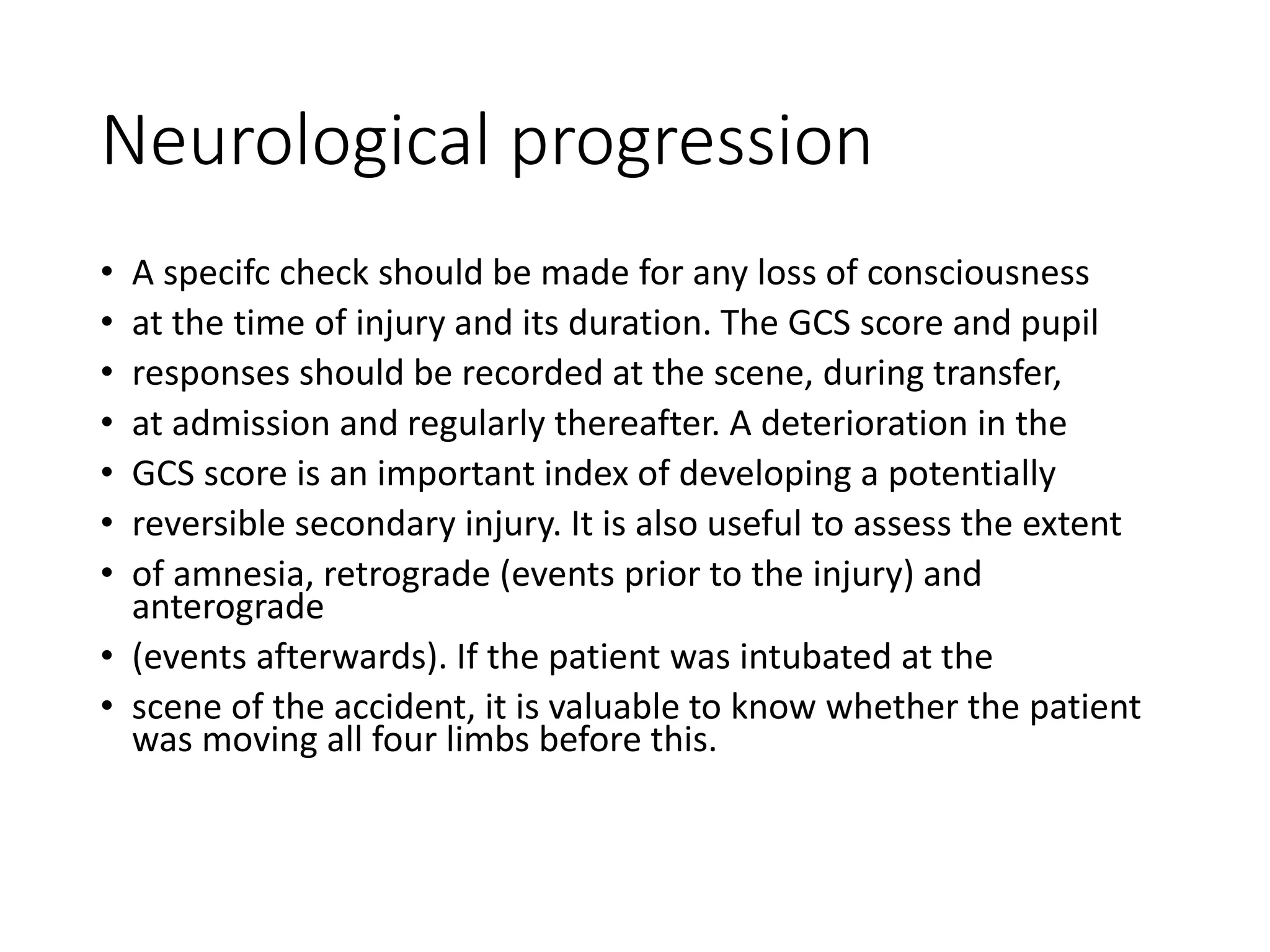 Neurological progression
• A specifc check should be made for any loss of consciousness
• at the time of injury and its duration. The GCS score and pupil
• responses should be recorded at the scene, during transfer,
• at admission and regularly thereafter. A deterioration in the
• GCS score is an important index of developing a potentially
• reversible secondary injury. It is also useful to assess the extent
• of amnesia, retrograde (events prior to the injury) and
anterograde
• (events afterwards). If the patient was intubated at the
• scene of the accident, it is valuable to know whether the patient
was moving all four limbs before this.
 