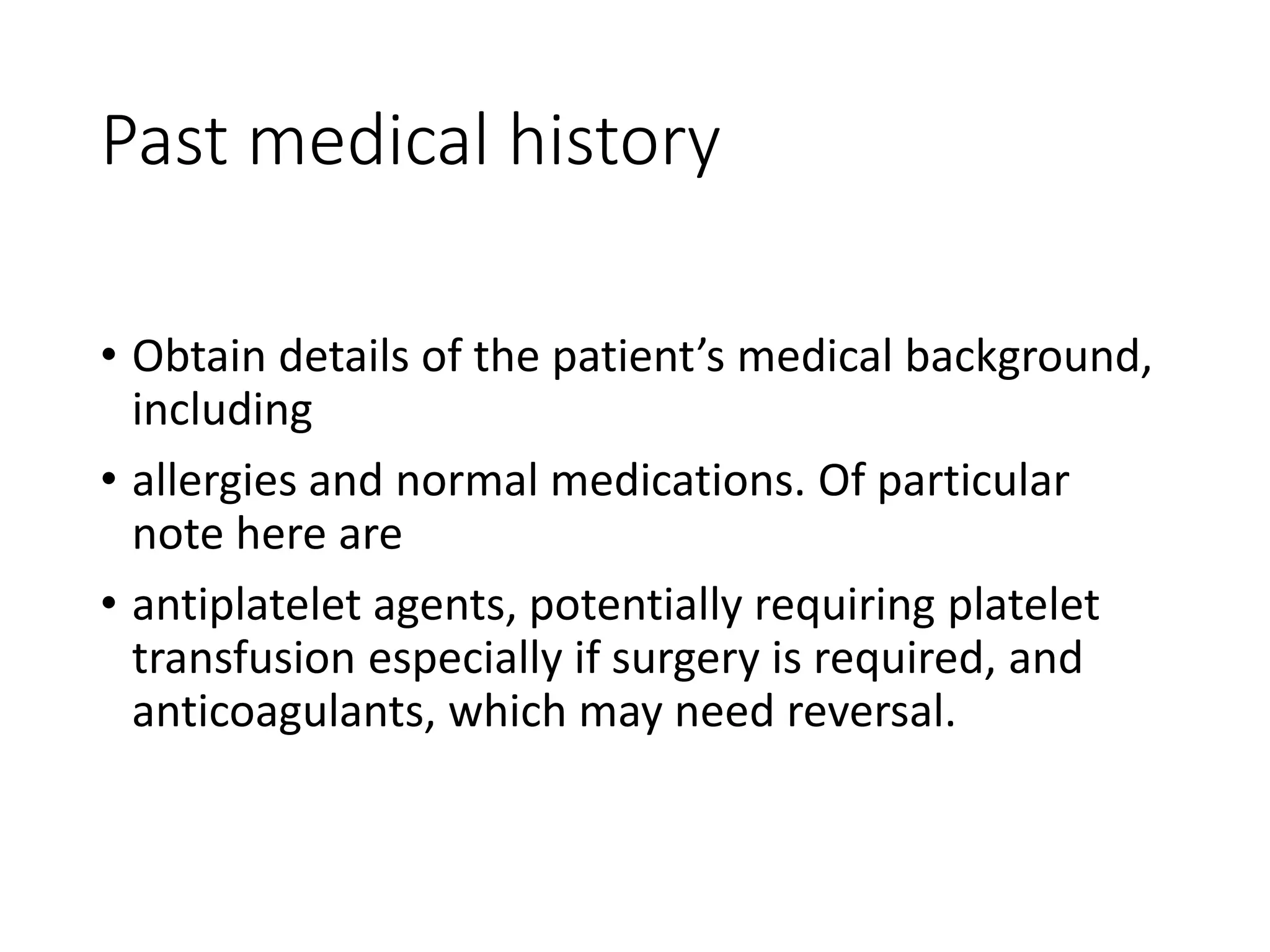Past medical history
• Obtain details of the patient’s medical background,
including
• allergies and normal medications. Of particular
note here are
• antiplatelet agents, potentially requiring platelet
transfusion especially if surgery is required, and
anticoagulants, which may need reversal.
 