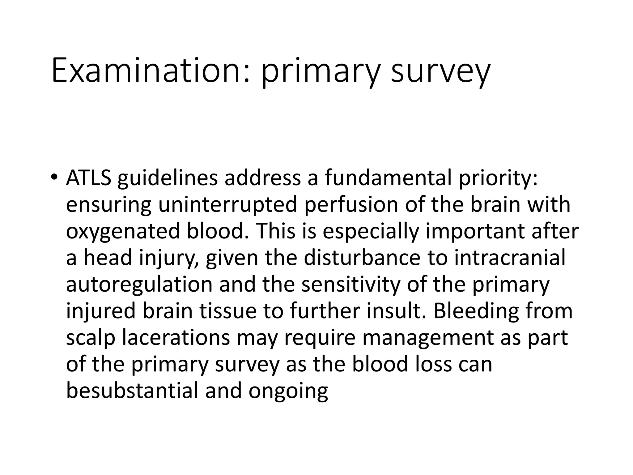 Examination: primary survey
• ATLS guidelines address a fundamental priority:
ensuring uninterrupted perfusion of the brain with
oxygenated blood. This is especially important after
a head injury, given the disturbance to intracranial
autoregulation and the sensitivity of the primary
injured brain tissue to further insult. Bleeding from
scalp lacerations may require management as part
of the primary survey as the blood loss can
besubstantial and ongoing
 