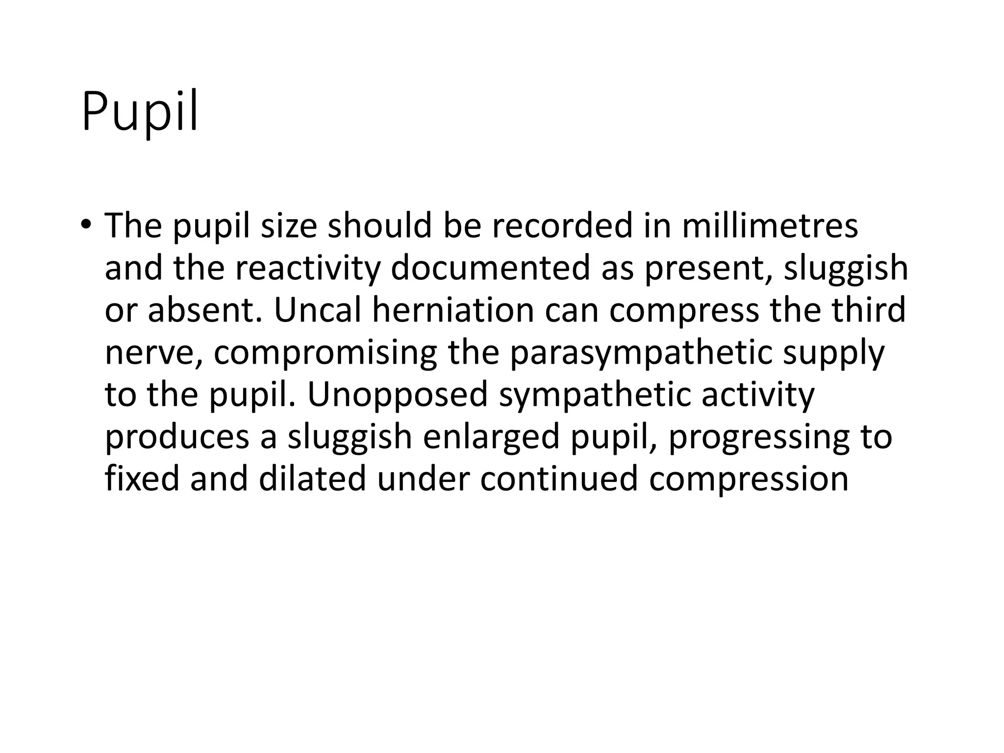 Pupil
• The pupil size should be recorded in millimetres
and the reactivity documented as present, sluggish
or absent. Uncal herniation can compress the third
nerve, compromising the parasympathetic supply
to the pupil. Unopposed sympathetic activity
produces a sluggish enlarged pupil, progressing to
fixed and dilated under continued compression
 