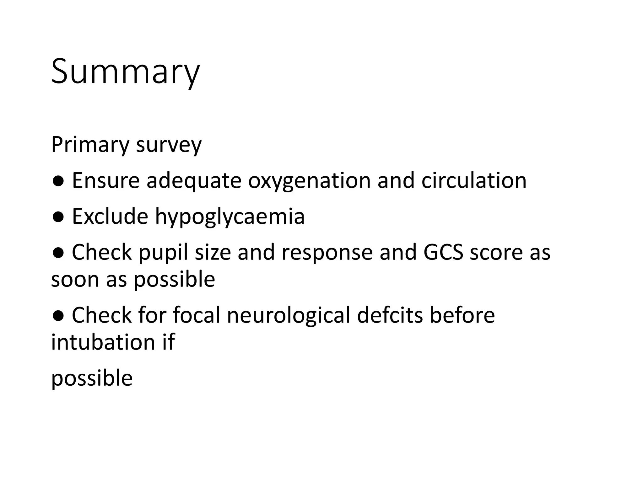 Summary
Primary survey
● Ensure adequate oxygenation and circulation
● Exclude hypoglycaemia
● Check pupil size and response and GCS score as
soon as possible
● Check for focal neurological defcits before
intubation if
possible
 