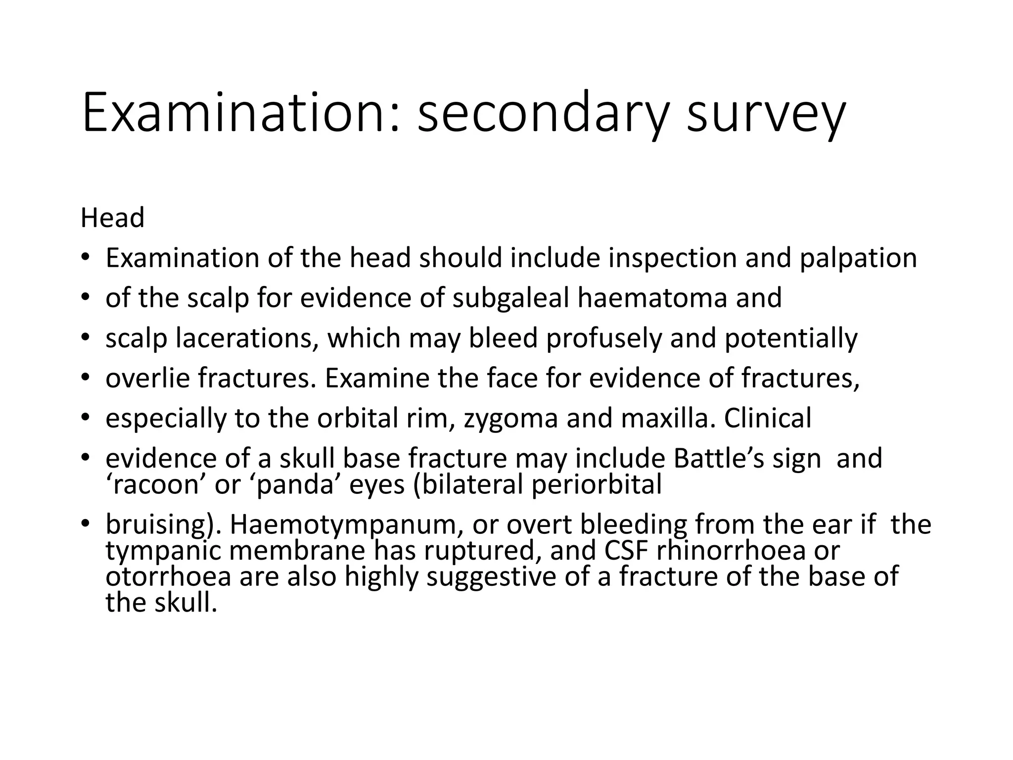 Examination: secondary survey
Head
• Examination of the head should include inspection and palpation
• of the scalp for evidence of subgaleal haematoma and
• scalp lacerations, which may bleed profusely and potentially
• overlie fractures. Examine the face for evidence of fractures,
• especially to the orbital rim, zygoma and maxilla. Clinical
• evidence of a skull base fracture may include Battle’s sign and
‘racoon’ or ‘panda’ eyes (bilateral periorbital
• bruising). Haemotympanum, or overt bleeding from the ear if the
tympanic membrane has ruptured, and CSF rhinorrhoea or
otorrhoea are also highly suggestive of a fracture of the base of
the skull.
 