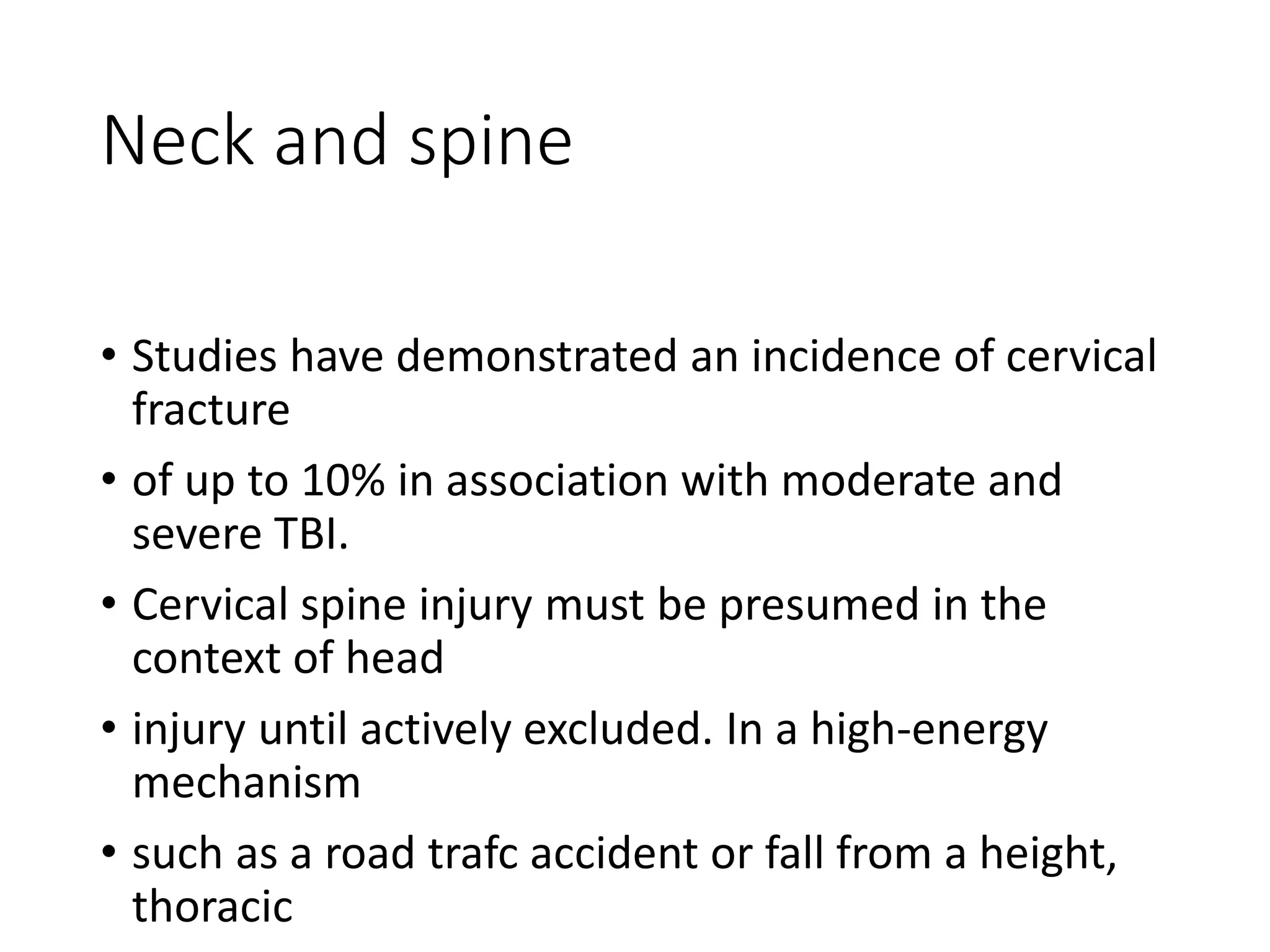 Neck and spine
• Studies have demonstrated an incidence of cervical
fracture
• of up to 10% in association with moderate and
severe TBI.
• Cervical spine injury must be presumed in the
context of head
• injury until actively excluded. In a high-energy
mechanism
• such as a road trafc accident or fall from a height,
thoracic
 
