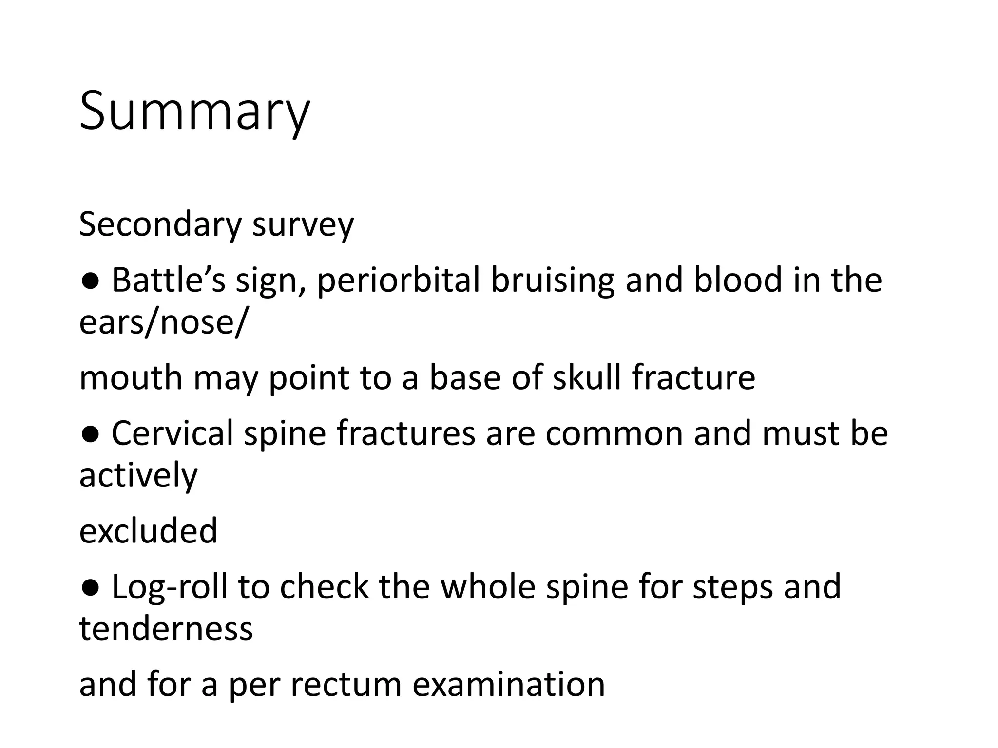 Summary
Secondary survey
● Battle’s sign, periorbital bruising and blood in the
ears/nose/
mouth may point to a base of skull fracture
● Cervical spine fractures are common and must be
actively
excluded
● Log-roll to check the whole spine for steps and
tenderness
and for a per rectum examination
 
