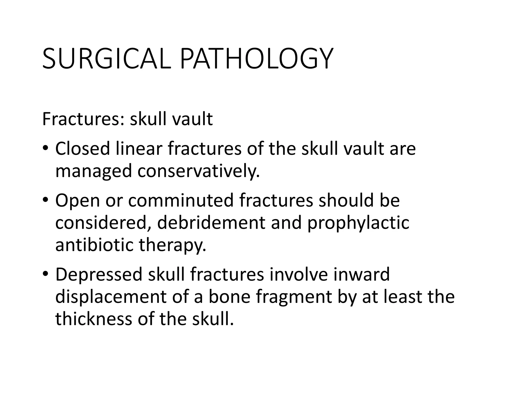 SURGICAL PATHOLOGY
Fractures: skull vault
• Closed linear fractures of the skull vault are
managed conservatively.
• Open or comminuted fractures should be
considered, debridement and prophylactic
antibiotic therapy.
• Depressed skull fractures involve inward
displacement of a bone fragment by at least the
thickness of the skull.
 