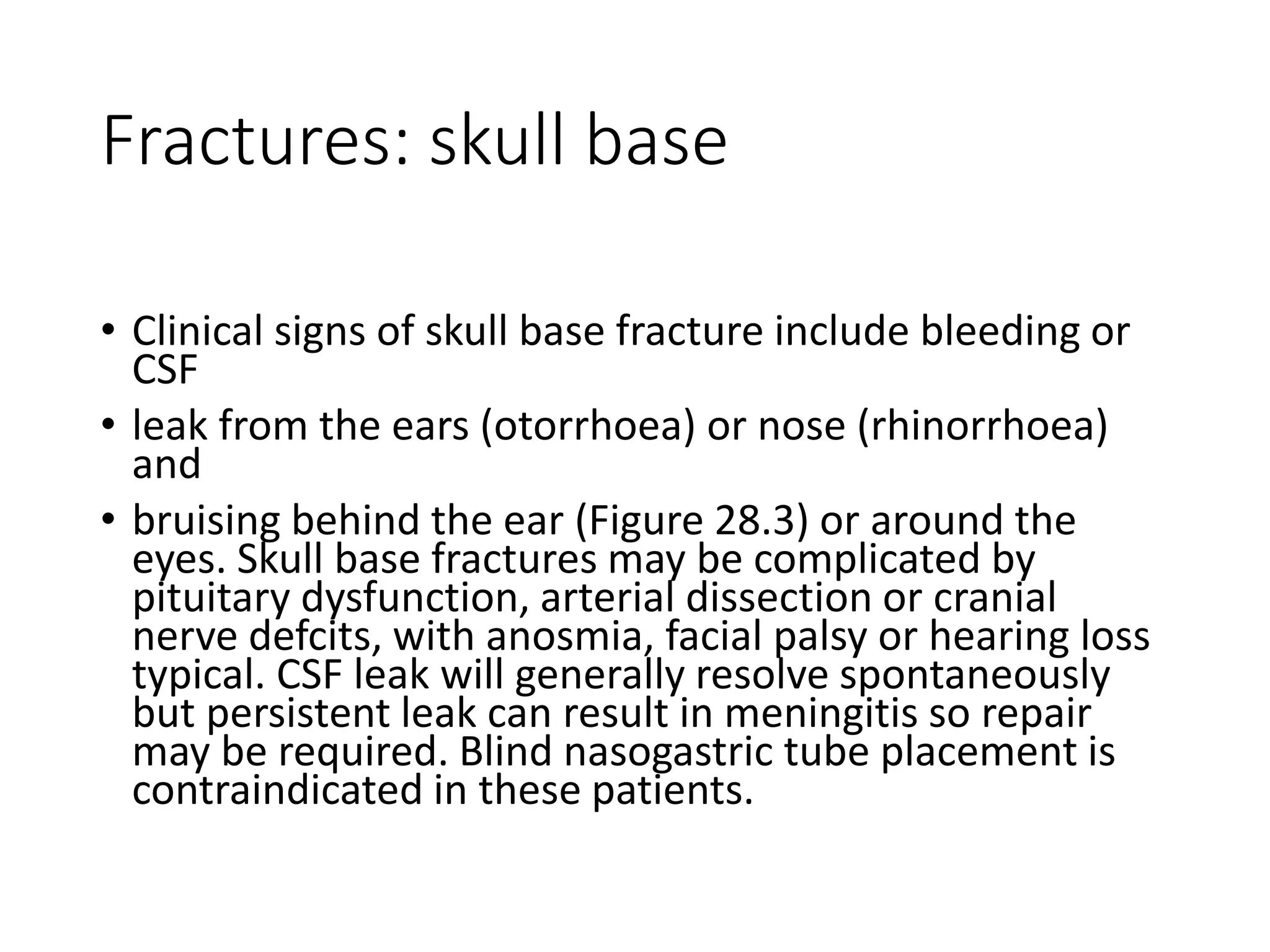 Fractures: skull base
• Clinical signs of skull base fracture include bleeding or
CSF
• leak from the ears (otorrhoea) or nose (rhinorrhoea)
and
• bruising behind the ear (Figure 28.3) or around the
eyes. Skull base fractures may be complicated by
pituitary dysfunction, arterial dissection or cranial
nerve defcits, with anosmia, facial palsy or hearing loss
typical. CSF leak will generally resolve spontaneously
but persistent leak can result in meningitis so repair
may be required. Blind nasogastric tube placement is
contraindicated in these patients.
 