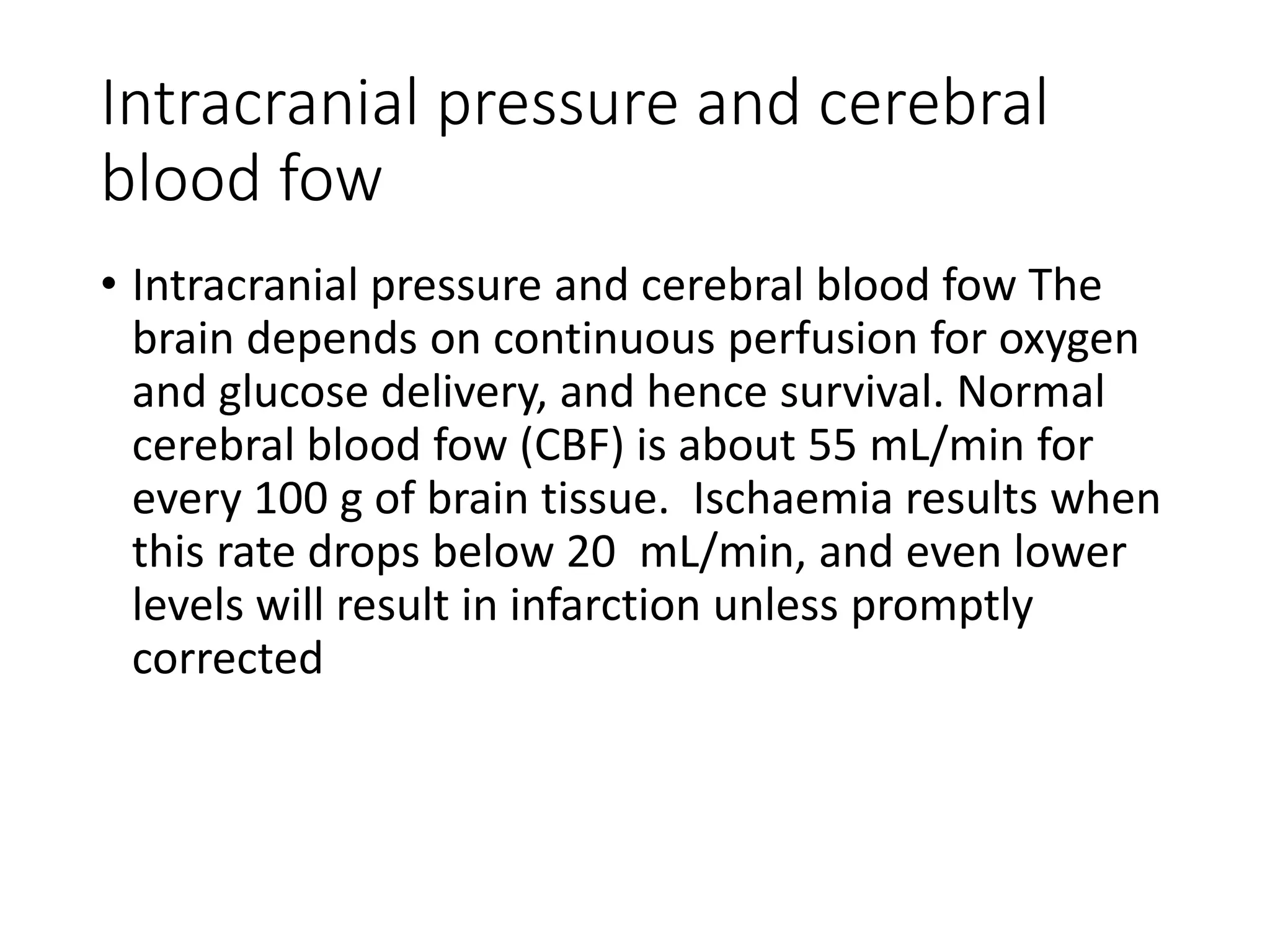 Intracranial pressure and cerebral
blood fow
• Intracranial pressure and cerebral blood fow The
brain depends on continuous perfusion for oxygen
and glucose delivery, and hence survival. Normal
cerebral blood fow (CBF) is about 55 mL/min for
every 100 g of brain tissue. Ischaemia results when
this rate drops below 20 mL/min, and even lower
levels will result in infarction unless promptly
corrected
 