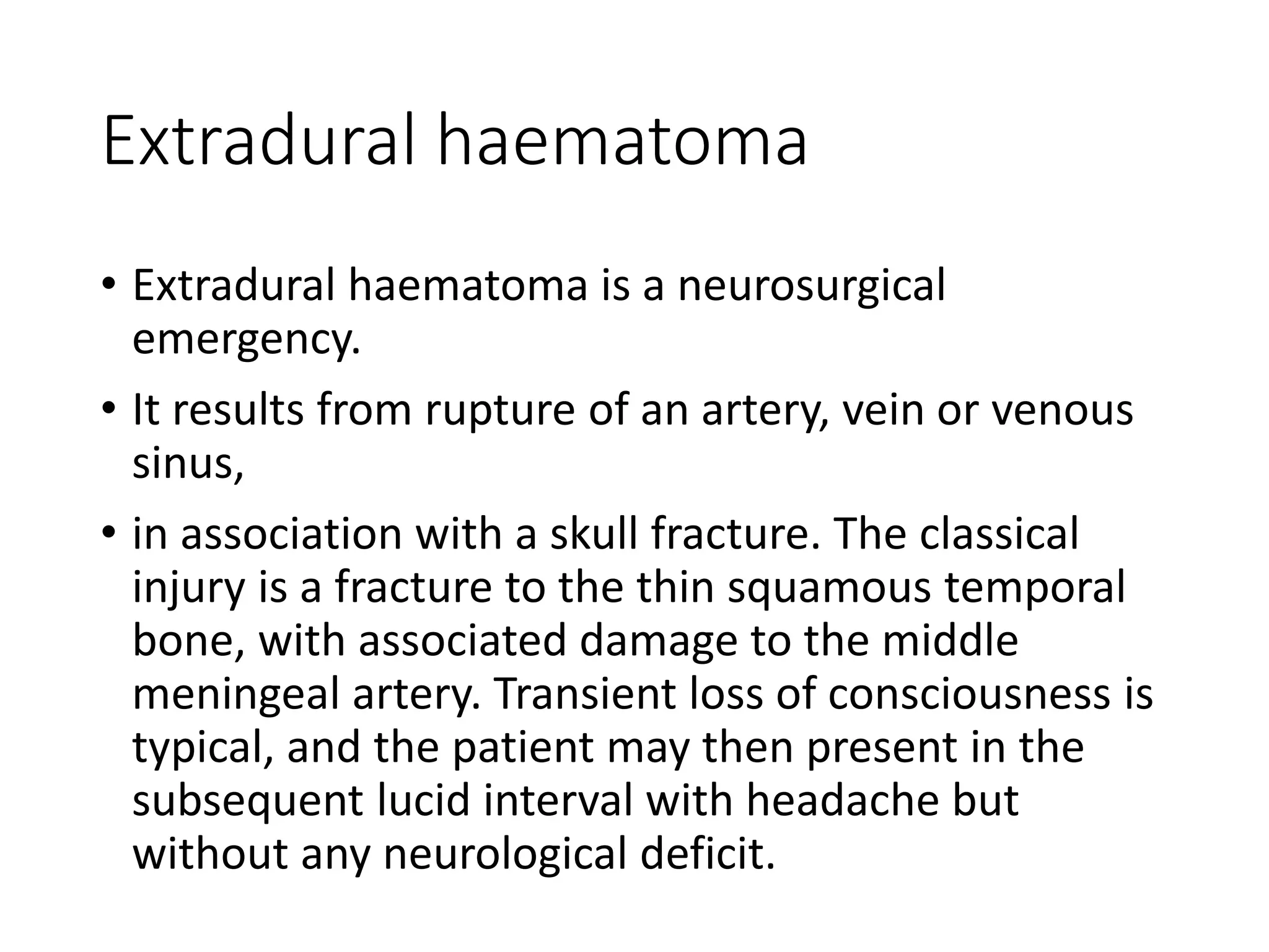 Extradural haematoma
• Extradural haematoma is a neurosurgical
emergency.
• It results from rupture of an artery, vein or venous
sinus,
• in association with a skull fracture. The classical
injury is a fracture to the thin squamous temporal
bone, with associated damage to the middle
meningeal artery. Transient loss of consciousness is
typical, and the patient may then present in the
subsequent lucid interval with headache but
without any neurological deficit.
 